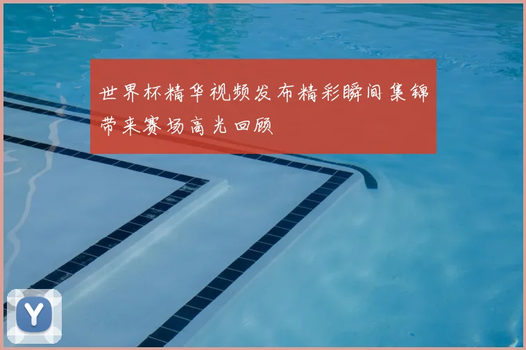 世界杯精华视频发布精彩瞬间集锦带来赛场高光回顾