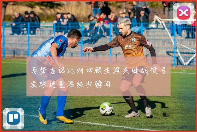 马努吉诺比利回顾生涯关键战役 引发球迷重温经典瞬间
