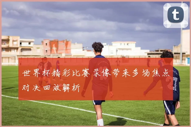 世界杯精彩比赛录像带来多场焦点对决回放解析