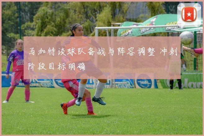 马加特谈球队备战与阵容调整 冲刺阶段目标明确