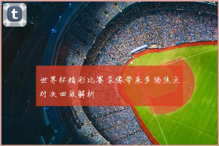 世界杯精彩比赛录像带来多场焦点对决回放解析