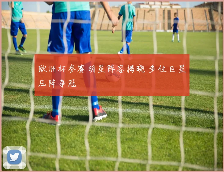 欧洲杯参赛明星阵容揭晓 多位巨星压阵争冠
