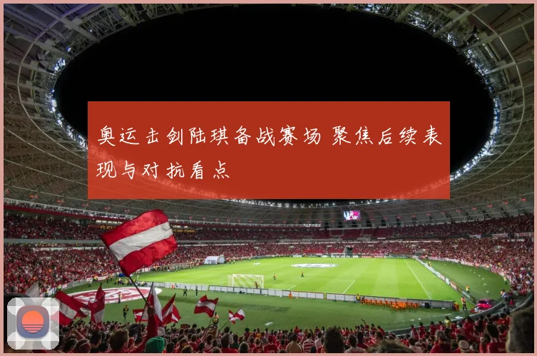 奥运击剑陆琪备战赛场 聚焦后续表现与对抗看点