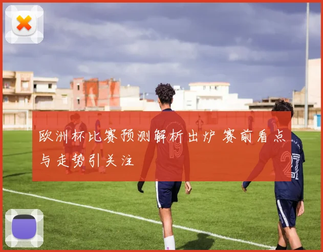 欧洲杯比赛预测解析出炉 赛前看点与走势引关注
