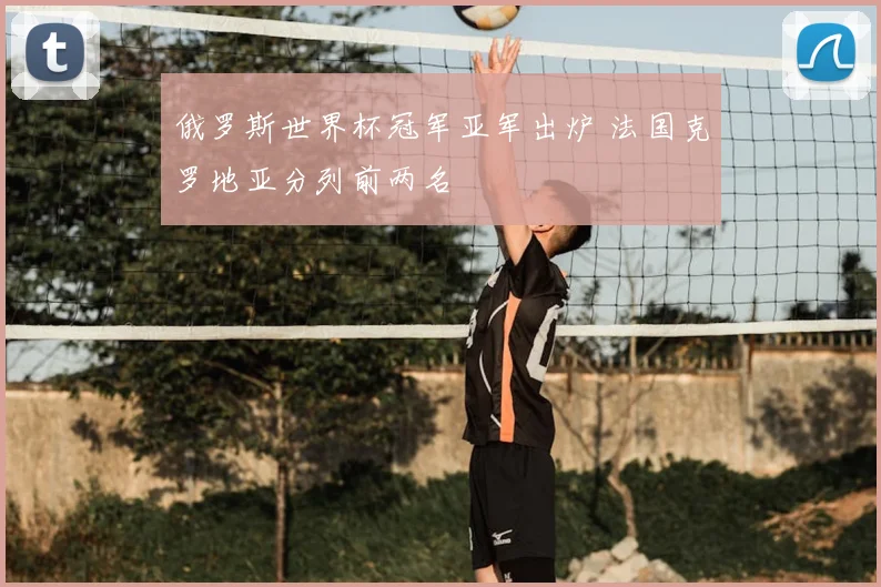 俄罗斯世界杯冠军亚军出炉 法国克罗地亚分列前两名