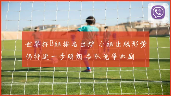 世界杯B组排名出炉 小组出线形势仍待进一步明朗 各队竞争加剧