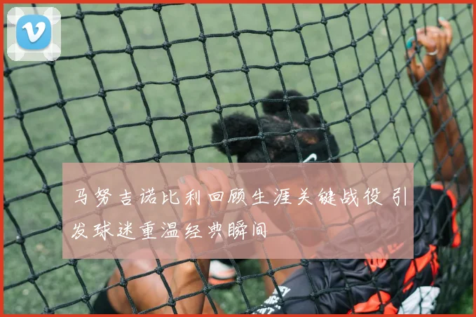 马努吉诺比利回顾生涯关键战役 引发球迷重温经典瞬间