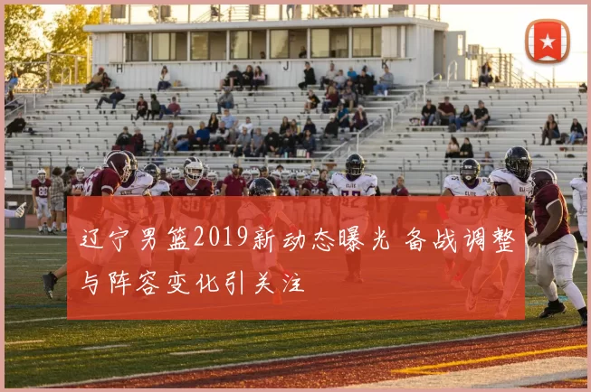 辽宁男篮2019新动态曝光 备战调整与阵容变化引关注