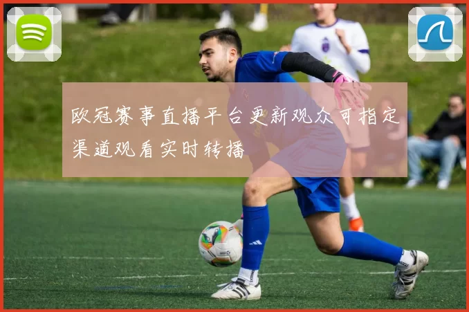 欧冠赛事直播平台更新观众可指定渠道观看实时转播