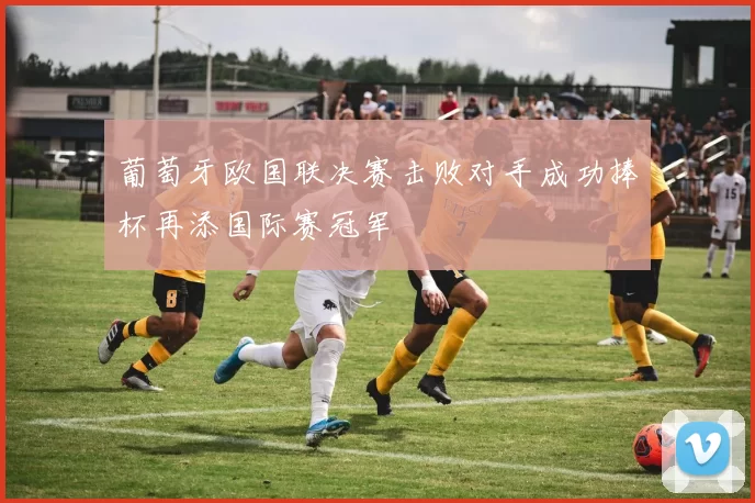 葡萄牙欧国联决赛击败对手成功捧杯再添国际赛冠军